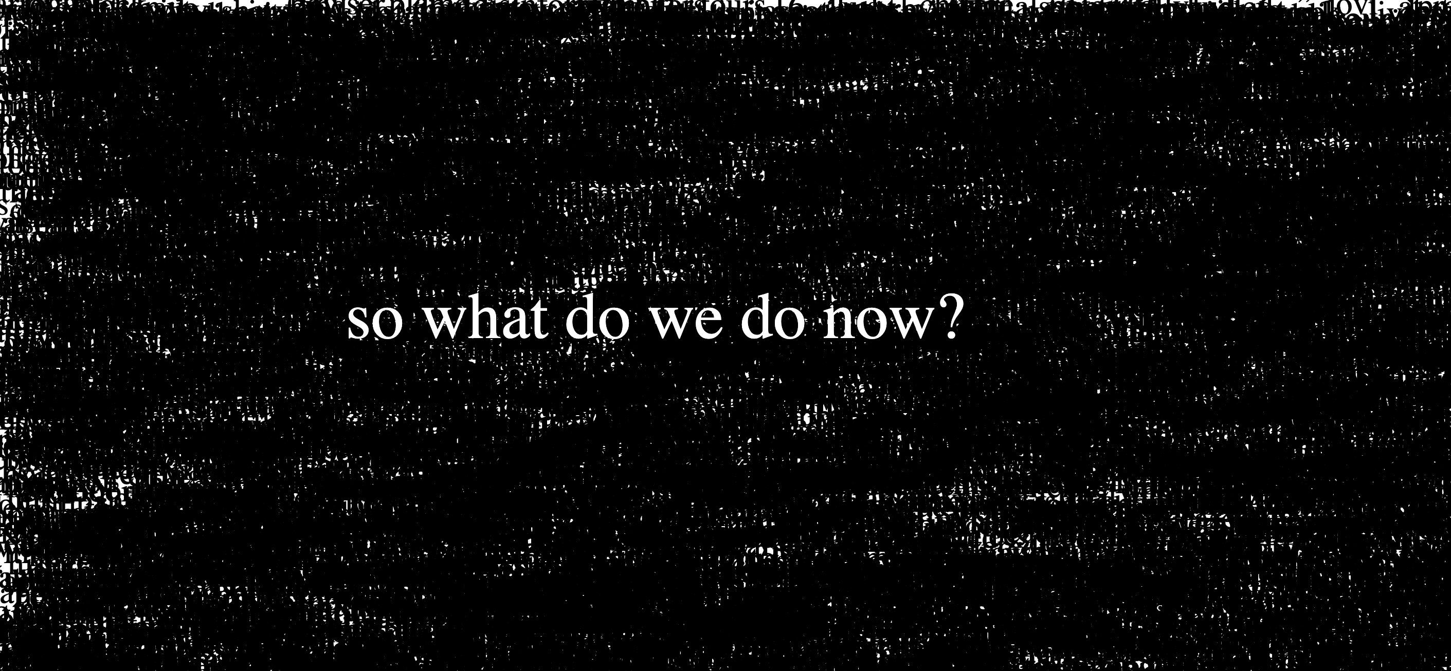 a screenshot of a webpage, mostly covered in layered black text that paints the screen black, with large white text in the center saying 'what do we do now?'